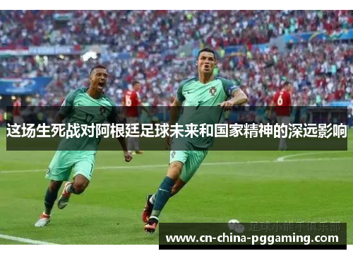 这场生死战对阿根廷足球未来和国家精神的深远影响