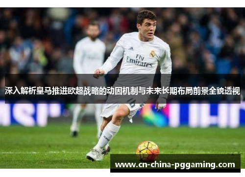 深入解析皇马推进欧超战略的动因机制与未来长期布局前景全貌透视