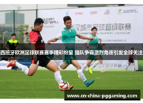 西班牙欧洲足球联赛赛季精彩纷呈 强队争霸激烈角逐引发全球关注