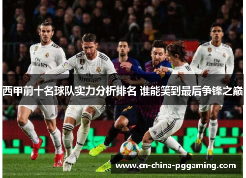 西甲前十名球队实力分析排名 谁能笑到最后争锋之巅