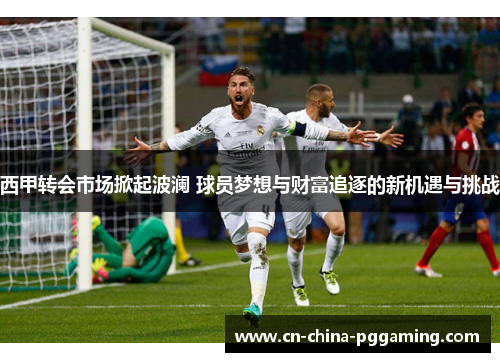 西甲转会市场掀起波澜 球员梦想与财富追逐的新机遇与挑战