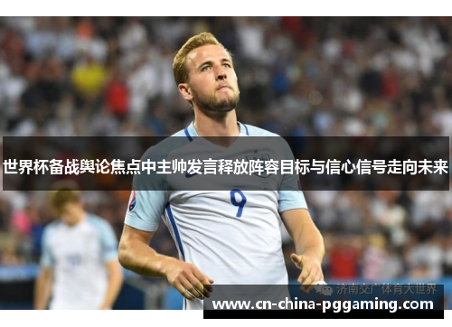世界杯备战舆论焦点中主帅发言释放阵容目标与信心信号走向未来