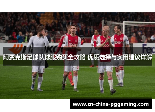阿贾克斯足球队球服购买全攻略 优质选择与实用建议详解