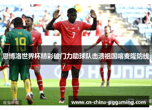 恩博洛世界杯精彩破门力助球队击溃祖国喀麦隆防线