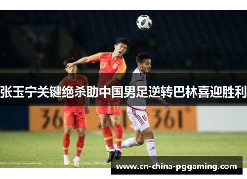张玉宁关键绝杀助中国男足逆转巴林喜迎胜利
